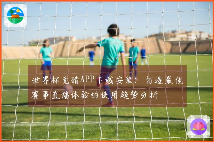 世界杯竞猜APP下载安装：打造最佳赛事直播体验的使用趋势分析