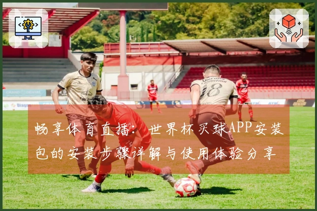 畅享体育直播：世界杯买球APP安装包的安装步骤详解与使用体验分享