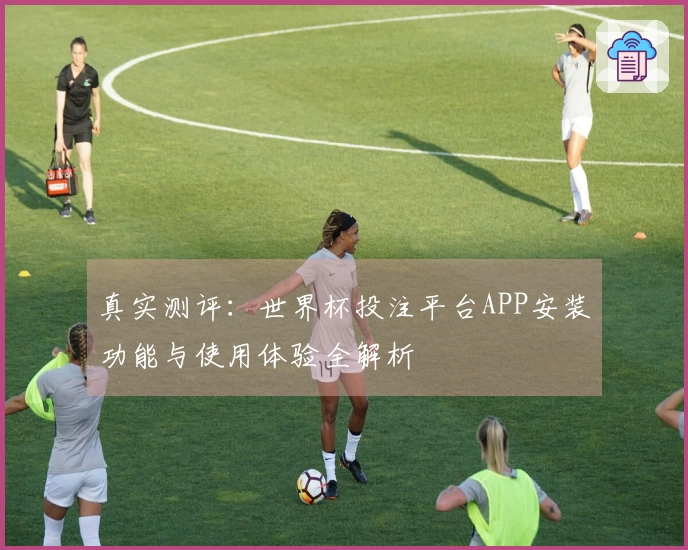 真实测评：世界杯投注平台APP安装功能与使用体验全解析