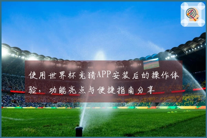 使用世界杯竞猜APP安装后的操作体验，功能亮点与便捷指南分享
